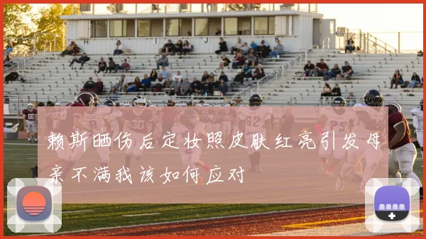 赖斯晒伤后定妆照皮肤红亮引发母亲不满我该如何应对