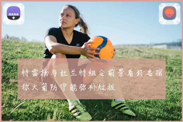 特雷杨与杜兰特组合前景看好名宿称火箭防守能弥补短板