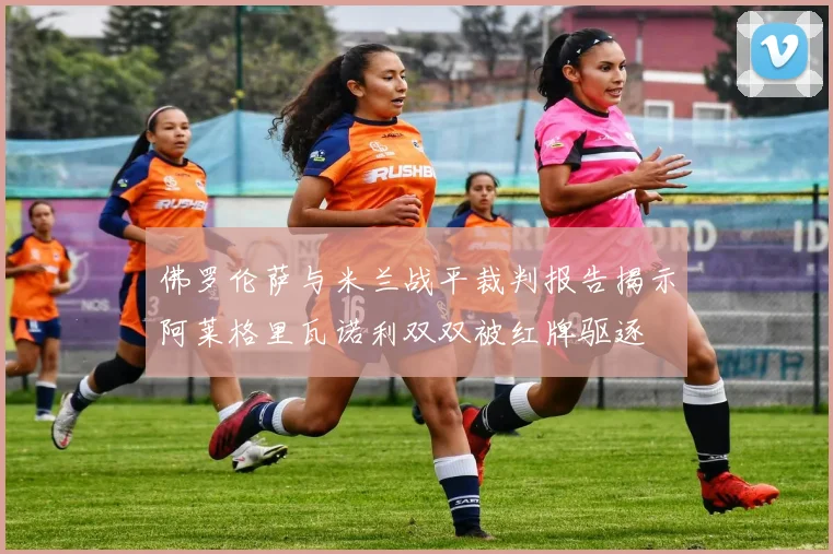 佛罗伦萨与米兰战平裁判报告揭示阿莱格里瓦诺利双双被红牌驱逐
