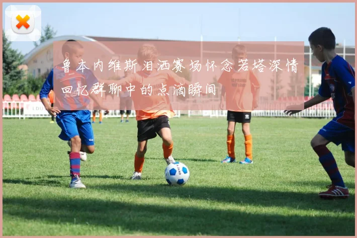 鲁本内维斯泪洒赛场怀念若塔深情回忆群聊中的点滴瞬间