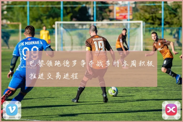 巴黎领跑德罗争夺战多特本周积极推进交易进程