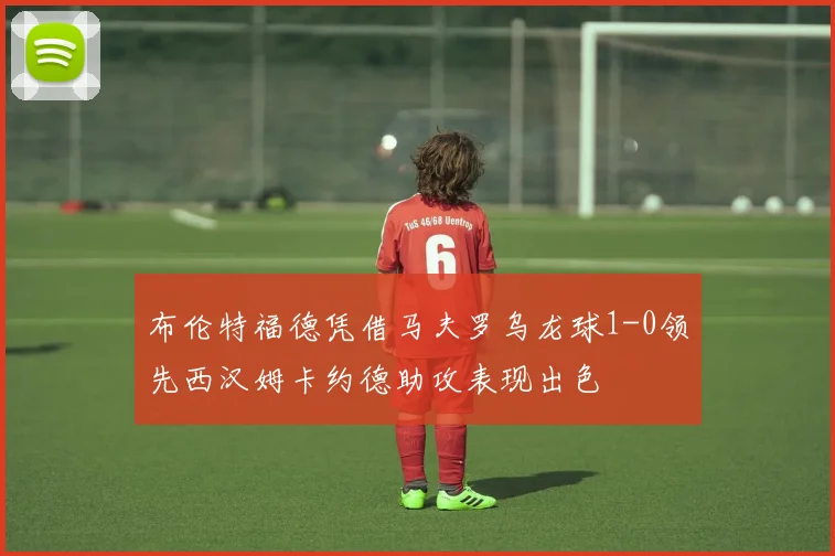 布伦特福德凭借马夫罗乌龙球1-0领先西汉姆卡约德助攻表现出色