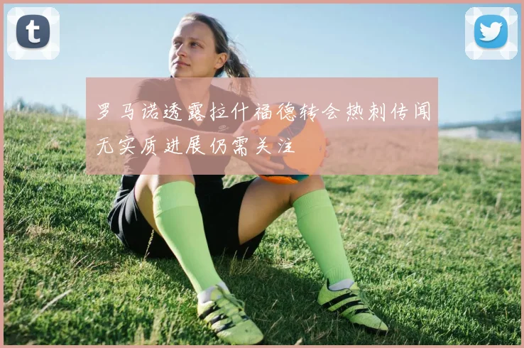 罗马诺透露拉什福德转会热刺传闻无实质进展仍需关注