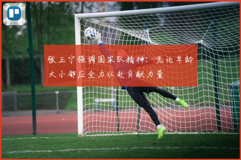 张玉宁强调国家队精神：无论年龄大小都应全力以赴贡献力量