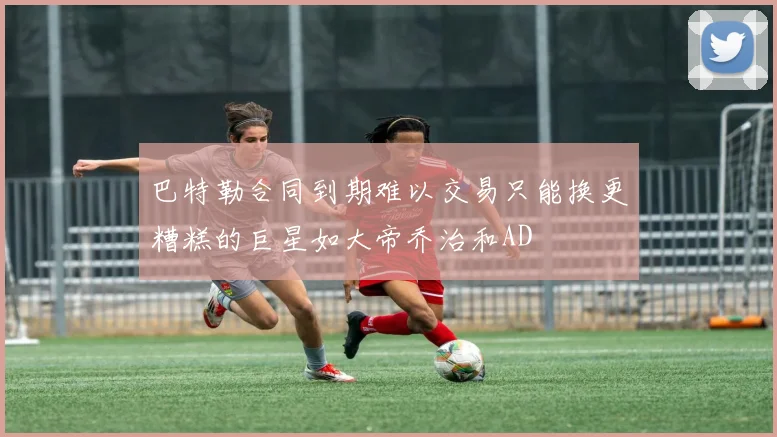 巴特勒合同到期难以交易只能换更糟糕的巨星如大帝乔治和AD