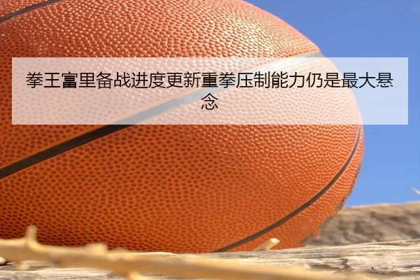 拳王富里备战进度更新重拳压制能力仍是最大悬念